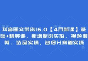 抖音图文带货16.0【4月新课】基础+精英课，新增原创实拍、视频混剪、选品实操，各细分赛道实操-参一网创