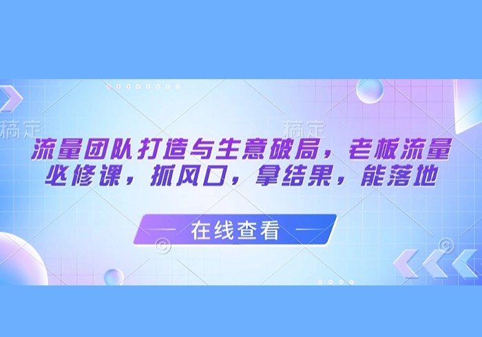 流量团队打造与生意破局，老板流量必修课，抓风口，拿结果，能落地-参一网创