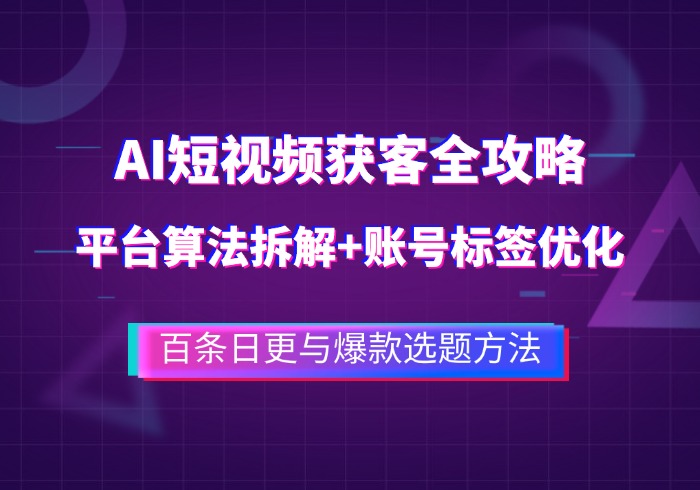 AI短视频获客全攻略：平台算法拆解+账号标签优化，百条日更与爆款选题方法-参一网创